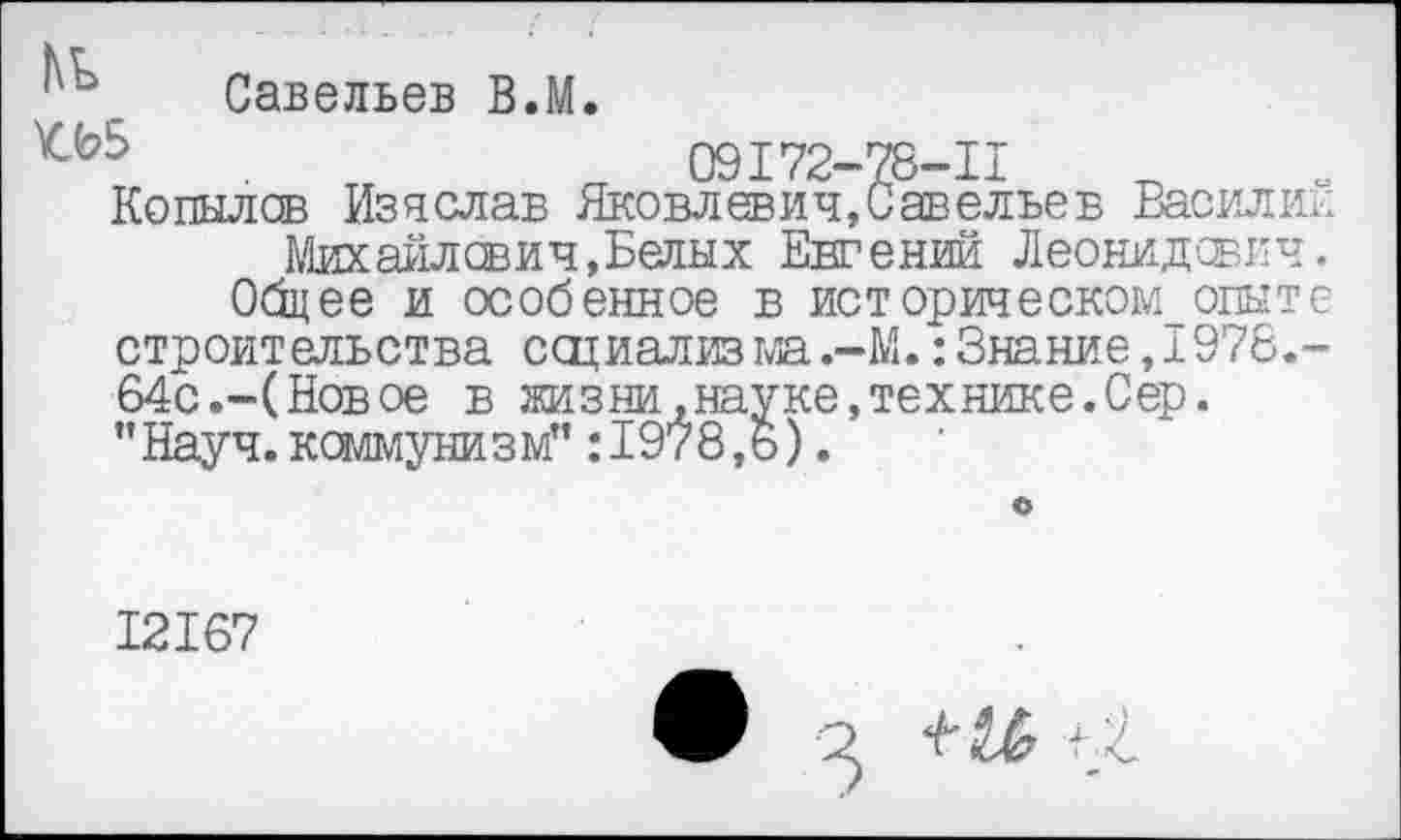 ﻿Савельев В.М.
09172-78-11
Копылов Из а слав Яковлевич, Савельев Василии Михайлович,Белых Евгений Леонидович.
Общее и особенное в ист орическом_ опыте строительства ссциализма.-М.: Знание, 1976.-64с.-(Новое в жизни .науке,технике.Сер. ’’Науч, коммунизм”: 1978,6).
12167
